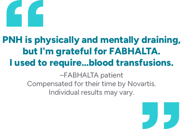 “PNH is physically and mentally draining, but I’m grateful for FABHALTA. I used to require… blood transfusions.” – FABHALTA patient. Compensated for their time by Novartis. Individual results may vary.