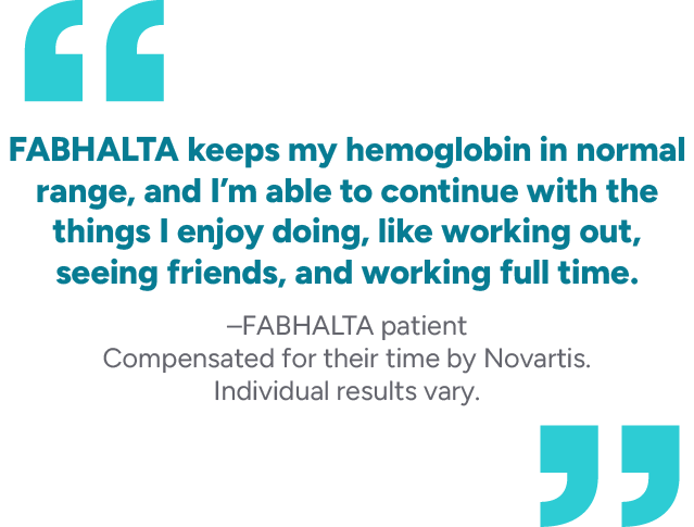 FABHALTA keeps my hemoglobin in normal range, and I’m able to continue with the things I enjoy doing, like working out, seeing friends, and working full time. – FABHALTA patient Compensated for their time by Novartis. Individual results vary.