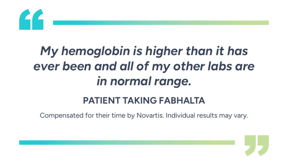 “My hemoglobin is higher than it has ever been and all of my other labs are in normal range.” - Patient taking Fabhalta. Compensated for their time by Novartis. Individual results vary.