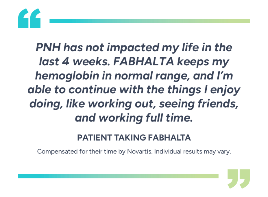 “PNH has not impacted my life in the last 4 weeks. Fabhalta keeps my hemoglobin in normal range, and I’m able to continue with the things I enjoy doing, like working out, seeing friends, and working full time.” - Patient taking Fabhalta. Compensated for their time by Novartis. Individual results may vary.
