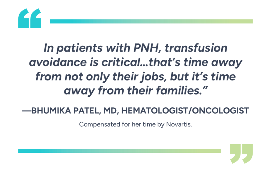 “In patients with PNH, transfusion avoidance is critical… that’s time away from not only their jobs, but it’s time away from their families.” – Bhumika Patel, MD, Hematologist/Oncologist. Compensated for their time by Novartis. Individual results may vary.