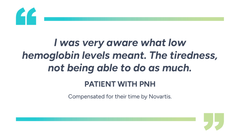 “I was very aware what low hemoglobin levels meant. The tiredness, not being able to do as much.” – Patient with PNH. Compensated for their time by Novartis.
