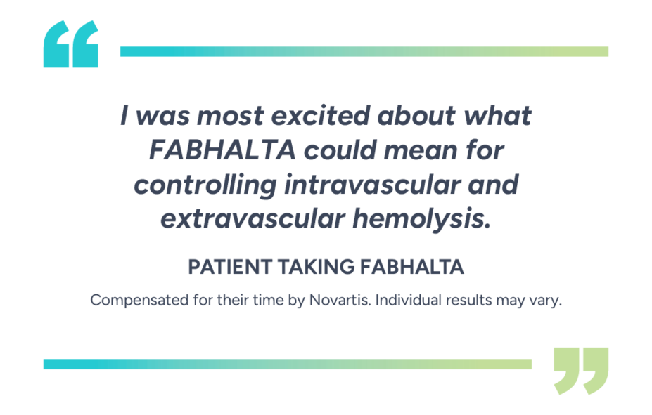 “I was most excited about what Fabhalta could mean for controlling intravascular and extravascular hemolysis.” – Patient taking Fabhalta. Compensated for their time by Novartis. Individual results may vary.