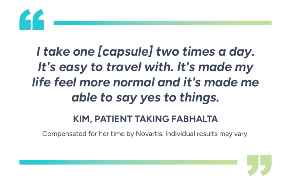 “I take one [capsule] two times a day. It’s easy to travel with. It’s made my life feel more normal and it’s made me able to say yes to things” – Kim, patient taking Fabhalta. Compensated for her time by Novartis. Individual results may vary.