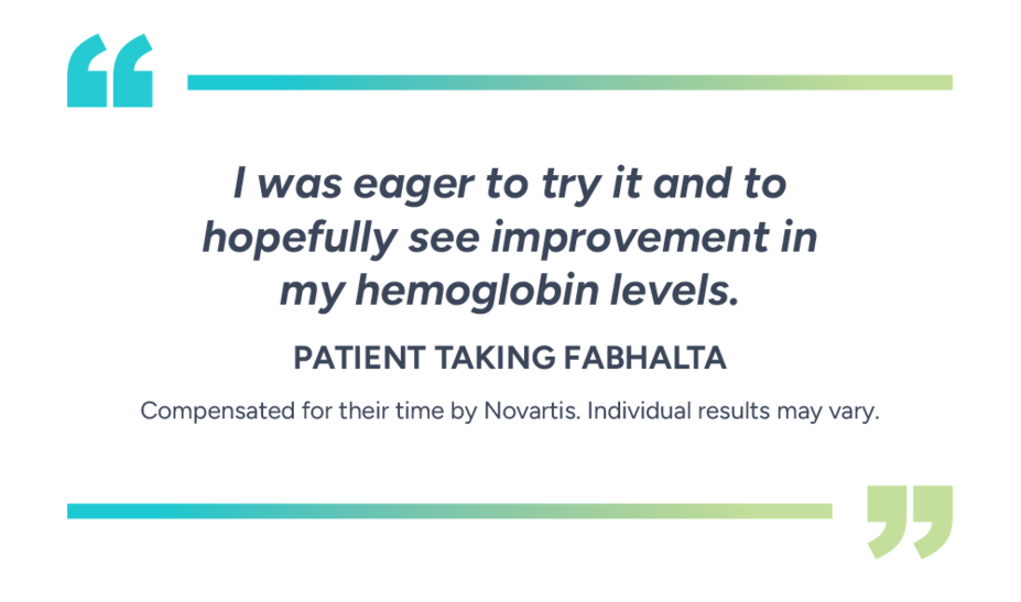 “I was eager to try it and to hopefully see improvement in my hemoglobin levels.” – Patient taking Fabhalta. Compensated for their time by Novartis. Individual results may vary.