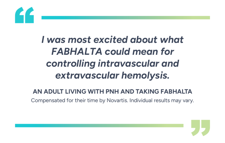 “I was most excited about what Fabhalta could mean for controlling intravascular and extravascular hemolysis.” – Patient taking Fabhalta. Compensated for their time by Novartis. Individual results may vary.