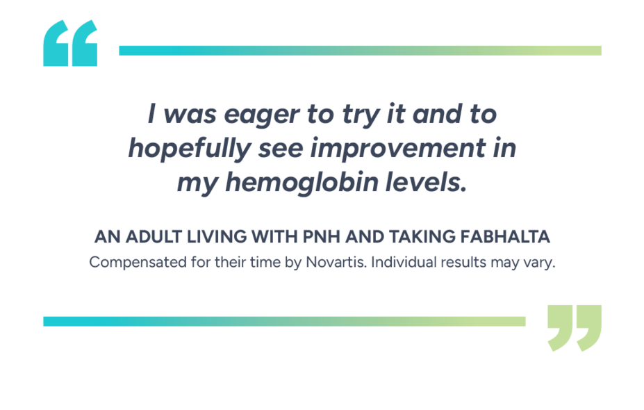 “I was eager to try it and to hopefully see improvement in my hemoglobin levels.” – Patient taking Fabhalta. Compensated for their time by Novartis. Individual results may vary.