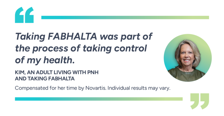 Taking Fabhalta was part of the process of taking control of my health. Kim, actual patient taking Fabhalta. Compensated for her time by Novartis. Individual results may vary.