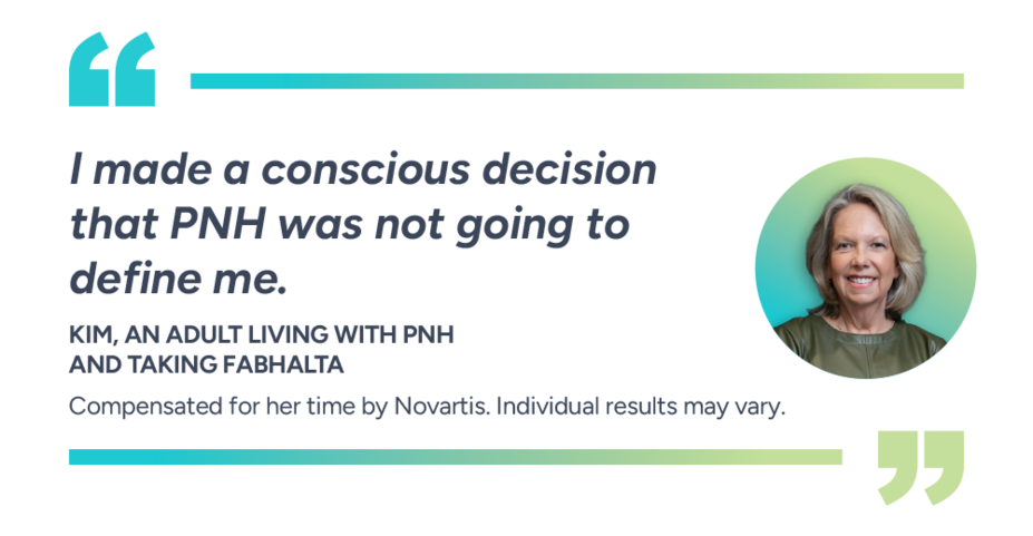 I made a conscious decision that PNH was not going to define me. Kim, actual patient taking Fabhalta. Compensated for her time by Novartis. Individual results may vary.