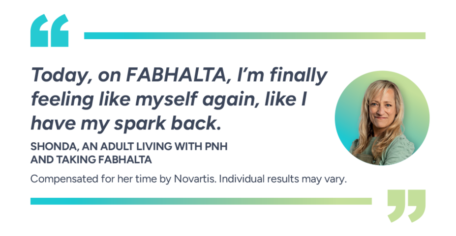 Today, on Fabhalta, I’m finally feeling like myself again, like I have my spark back. Shonda, actual patient taking Fabhalta. Compensated for her time by Novartis. Individual results may vary.