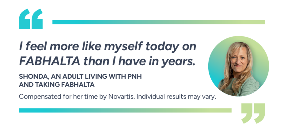 I feel more like myself today on Fabhalta than I have in years. Shonda, actual patient taking Fabhalta. Compensated for her time by Novartis. Individual results may vary.